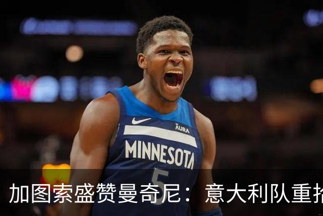 加图索盛赞曼奇尼：意大利队重拾信心焕发斗志
