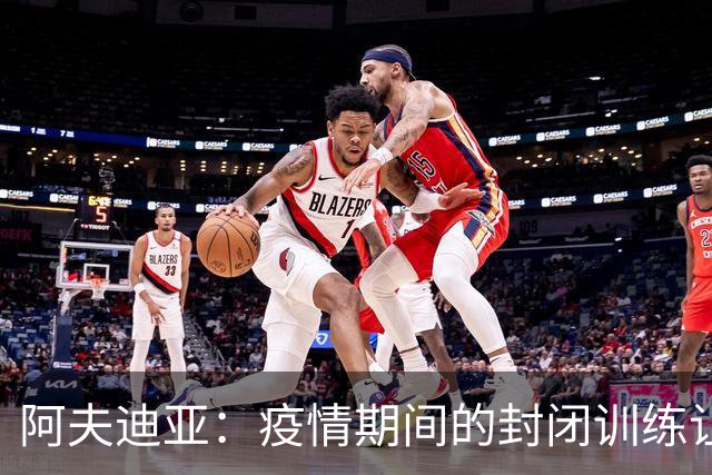 阿夫迪亚：疫情期间的封闭训练让我对队友面部几乎陌生